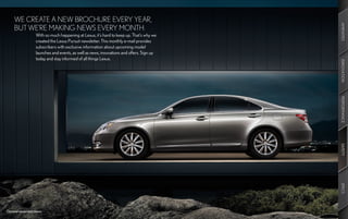 WE CREATE A NEW BROCHURE EVERY YEAR,




                                                                                            AMENITIES
     BUT WE’RE MAKING NEWS EVERY MONTH.
                    With so much happening at Lexus, it’s hard to keep up. That’s why we
                    created the Lexus Pursuit newsletter. This monthly e-mail provides
                    subscribers with exclusive information about upcoming model
                    launches and events, as well as news, innovations and offers. Sign up
                    today and stay informed of all things Lexus.




                                                                                            INNOVATION
                                                                                            PERFORMANCE
                                                                                            SAFETY
                                                                                            SPECS
Optional equipment shown.
 