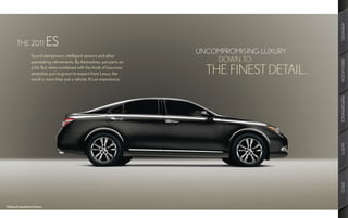 AMENITIES
       THE 2011             ES
                                                                           UNCOMPROMISING LUXURY.
                 Sound dampeners, intelligent sensors and other
                                                                               DOWN TO




                                                                                                    INNOVATION
                 painstaking refinements. By themselves, just parts on
                 a list. But when combined with the kinds of luxurious
                 amenities you’ve grown to expect from Lexus, the            THE FINEST DETAIL.
                 result is more than just a vehicle. It’s an experience.




                                                                                                    PERFORMANCE
                                                                                                    SAFETY
                                                                                                    SPECS
Optional equipment shown.
 