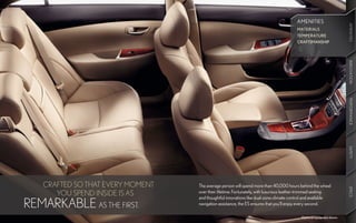 AMENITIES




                                                                                                                      AMENITIES
                                                                                                                      AMENITIES
                                                                                        MATERIALS
                                                                                        TEMPERATURE
                                                                                        CRAFTSMANSHIP




                                                                                                                      INNOVATION
                                                                                                                      PERFORMANCE
                                                                                                                      SAFETY
    CRAFTED SO THAT EVERY MOMENT   The average person will spend more than 40,000 hours behind the wheel




                                                                                                                      SPECS
       YOU SPEND INSIDE IS AS      over their lifetime. Fortunately, with luxurious leather-trimmed seating
                                   and thoughtful innovations like dual-zone climate control and available
REMARKABLE AS THE FIRST.           navigation assistance, the ES ensures that you’ll enjoy every second.

                                                                                          Optional equipment shown.
 