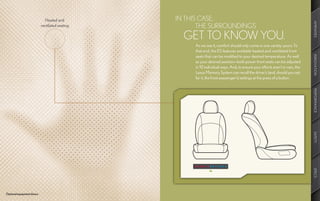 Heated and         IN THIS CASE,




                                                                                                                               AMENITIES
                            ventilated seating          THE SURROUNDINGS
                                                   GET TO KNOW YOU.
                                                      As we see it, comfort should only come in one variety: yours. To
                                                      that end, the ES features available heated and ventilated front
                                                      seats that can be modified to your desired temperature. As well




                                                                                                                               INNOVATION
                                                      as your desired position—both power front seats can be adjusted
                                                      in 10 individual ways. And, to ensure your efforts aren’t in vain, the
                                                      Lexus Memory System can recall the driver’s (and, should you opt
                                                      for it, the front-passenger’s) settings at the press of a button.




                                                                                                                               PERFORMANCE
                                                                                                                               SAFETY
                                                                                                                               SPECS
Optional equipment shown.
 