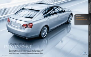 PERFORMANCE
                                                                                                      HYBRID




                                                                                                                          HYBRID
                                                                                                                          HYBRID
                                                                                                      PERFORMANCE
                                                                                                      HYBRID INNOVATION




                                                                                                                          AMENITIES
                                                                                                                          INNOVATION
  	    COURTEOUS	TO	THE	WORLD,	
  LESS	SO	TO	ASPHALT.




                                                                                                                          SPECS
                    By producing fewer harmful emissions, the GS Hybrid model is no doubt
                    better for the environment. Even so, with all the extra thrust its high-
                    output electric motor churns out, it’s still guilty of burning a lot of rubber.
Optional equipment shown.
 