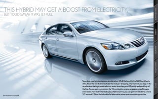 THIS HYBRID MAY GET A BOOST FROM ELECTRICITY,




                                                                                                                                PERFORMANCE
 BUT YOU’D SWEAR IT WAS JET FUEL.




                                                                                                                                HYBRID
                                                                                                                                AMENITIES
                                                                                                                                INNOVATION
                                    Seamless, nearly instantaneous acceleration. Of all the benefits the GS Hybrid has to
                                    offer, this is the one that tends to be the most jaw-dropping. The moment you step on the




                                                                                                                                SPECS
                                    accelerator, the high-power electric motor launches your GS swiftly and stealthily off
                                    the line. As you gain momentum, the V6 combustion engine engages, propelling you
                                    even faster. How fast? Thanks to Lexus Hybrid Drive, you can go from 0 to 60 in a mere
See disclaimers on page 69.
                                    5.2 seconds.2,3 Now that’s the kind of alternative power everyone can appreciate.
 