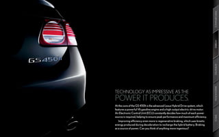 PERFORMANCE
                                                                                 HYBRID
                                                                                 AMENITIES
                                                                                 INNOVATION
TECHNOLOGY AS IMPRESSIVE AS THE
POWER IT PRODUCES.
At the core of the GS 450h is the advanced Lexus Hybrid Drive system, which
features a powerful V6 gasoline engine and a high-output electric-drive motor.
An Electronic Control Unit (ECU) constantly decides how much of each power




                                                                                 SPECS
source is required, helping to ensure peak performance and maximum efficiency.
   Improving efficiency even more is regenerative braking, which uses kinetic
energy produced during deceleration to recharge the hybrid battery. Braking
as a source of power. Can you think of anything more ingenious?
 