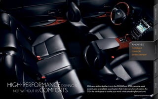 PERFORMANCE
                                                                                                                   HYBRID
                                                                                    AMENITIES




                                                                                                                   AMENITIES
                                                                                                                   AMENITIES
                                                                                    MATERIALS
                                                                                    COMFORT
                                                                                    ENTERTAINMENT




                                                                                                                   INNOVATION
HIGH-PERFORMANCE DRIVING IS




                                                                                                                   SPECS
                              With semi-aniline leather trim in the GS 460 and 450h, genuine wood

  NOT WITHOUT ITS COMFORTS.
                              accents, and an available sound system that rivals many home theaters, the
                              GS is the ideal space to soothe your mind—while attacking hairpin turns.
                                                                                       Optional equipment shown.
 