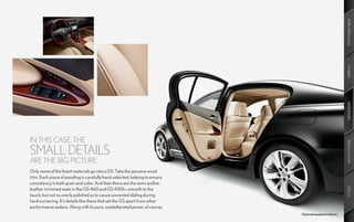 PERFORMANCE
                                                                                                         HYBRID
                                                                                                         AMENITIES
IN THIS CASE, THE




                                                                                                         INNOVATION
SMALL DETAILS
ARE THE BIG PICTURE.
Only some of the finest materials go into a GS. Take the genuine wood
trim. Each piece of paneling is carefully hand-selected, helping to ensure
consistency in both grain and color. And then there are the semi-aniline




                                                                                                         SPECS
leather-trimmed seats in the GS 460 and GS 450h—smooth to the
touch, but not so overly polished as to cause unwanted sliding during
hard cornering. It’s details like these that set the GS apart from other
performance sedans. Along with its pure, unadulterated power, of course.
                                                                             Optional equipment shown.
 