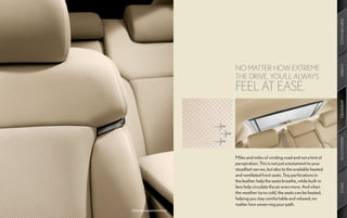 PERFORMANCE
                            NO MATTER HOW EXTREME




                                                                                 HYBRID
                            THE DRIVE, YOU’LL ALWAYS
                            FEEL AT EASE.




                                                                                 AMENITIES
                                                                                 INNOVATION
                            Miles and miles of winding road and not a hint of
                            perspiration. This is not just a testament to your
                            steadfast nerves, but also to the available heated
                            and ventilated front seats. Tiny perforations in
                            the leather help the seats breathe, while built-in




                                                                                 SPECS
                            fans help circulate the air even more. And when
                            the weather turns cold, the seats can be heated,
                            helping you stay comfortable and relaxed, no
                            matter how unnerving your path.
Optional equipment shown.
 