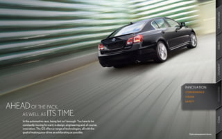 PERFORMANCE
                                                                                                       HYBRID
                                                                                                       AMENITIES
                                                                         INNOVATION




                                                                                                       INNOVATION
                                                                                                       INNOVATION
                                                                         CONVENIENCE
                                                                         VISION
                                                                         SAFETY

AHEAD OF THE PACK,
   AS WELL AS ITS TIME.




                                                                                                       SPECS
     In the automotive race, being fast isn’t enough. You have to be
     constantly moving forward, in design, engineering and, of course,
     innovation. The GS offers a range of technologies, all with the
     goal of making your drive as exhilarating as possible.
                                                                           Optional equipment shown.
 