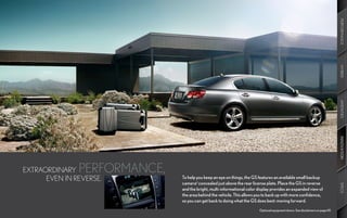 PERFORMANCE
                                                                                                                                HYBRID
                                                                                                                                AMENITIES
                                                                                                                                INNOVATION
EXTRAORDINARY  PERFORMANCE,
      EVEN IN REVERSE.        To help you keep an eye on things, the GS features an available small backup
                              camerad concealed just above the rear license plate. Place the GS in reverse




                                                                                                                                SPECS
                              and the bright, multi-informational color display provides an expanded view of
                              the area behind the vehicle. This allows you to back up with more confidence,
                              so you can get back to doing what the GS does best: moving forward.
                                                                        Optional equipment shown. See disclaimers on page 69.
 