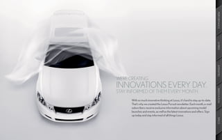 PERFORMANCE
                                                                                 HYBRID
                                                                                 AMENITIES
WE’RE CREATING
INNOVATIONS EVERY DAY.




                                                                                 INNOVATION
STAY INFORMED OF THEM EVERY MONTH.
      With so much innovative thinking at Lexus, it’s hard to stay up-to-date.
      That’s why we created the Lexus Pursuit newsletter. Each month, e-mail
      subscribers receive exclusive information about upcoming model
      launches and events, as well as the latest innovations and offers. Sign
      up today and stay informed of all things Lexus.




                                                                                 SPECS
 