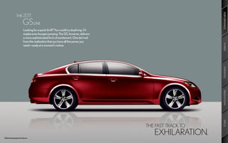 PERFORMANCE
                                                                                                  PERFORMANCE
    	        THE 2011

    	              GS LINE
                    Looking for a quick thrill? You could try skydiving. Or
                    maybe even bungee jumping. The GS, however, delivers
                    a more sophisticated form of excitement. One derived
                    from the realization that you have all the power you




                                                                                                  HYBRID
                                                                                                  HYBRID
                    need—ready at a moment’s notice.




                                                                                                  AMENITIES
                                                                                                  AMENITIES
                                                                                                  INNOVATION
                                                                                                  INNOVATION
                                                                                                  SPECS
                                                                                                  SPECS
                                                                              THE FAST TRACK TO

Optional equipment shown.
                                                                                 EXHILARATION.
 