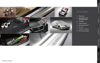 PERFORMANCE
                                  2009	vehicle	shown



                                                                                             ACCESSORIES

1                                 2                                                      3   1	   Wheel	locks
                                                                                             2	   Illuminated	door	sills		   		   	
                                                                                             	    (GS 350,	GS 460)




                                                                                                                                      HYBRID
                                                                                             3	   First	aid	kit
                                                                                             4	   Carpet	cargo	mat
                                                                                             5	   Paint	protection	film35
                                                                                             6	   Car	cover
                                                                                             7	   Cargo	net	–	envelope




                                                                                                                                      AMENITIES
                                                                                             8	   Rear	bumper	appliqué
4                                                      5   As	shown	on	the	2011	IS   6




                                                                                                                                      INNOVATION
7                                                      8




                                                                                                                                      SPECS
    See	disclaimers	on	page	69.
 