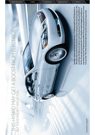 THIS HYBRID MAY GET A BOOST FROM ELECTRICITY,
 BUT YOU’D SWEAR IT WAS JET FUEL.
                                                                                                                                PERFORMANCE
                                                                                                                                HYBRID
                                                                                                                                AMENITIES
                                                                                                                                INNOVATION




                                    Seamless, nearly instantaneous acceleration. Of all the beneﬁts the GS Hybrid has to
                                    offer, this is the one that tends to be the most jaw-dropping. The moment you step on the
                                    accelerator, the high-power electric motor launches your GS swiftly and stealthily off
                                                                                                                                SPECS




                                    the line. As you gain momentum, the V6 combustion engine engages, propelling you
                                    even faster. How fast? Thanks to Lexus Hybrid Drive, you can go from 0 to 60 in a mere
See disclaimers on page 69.
                                    5.2 seconds.2,3 Now that’s the kind of alternative power everyone can appreciate.
 