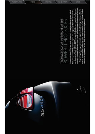 PERFORMANCE
                                                                                 HYBRID
                                                                                 AMENITIES




TECHNOLOGY AS IMPRESSIVE AS THE
                                                                                 INNOVATION




POWER IT PRODUCES.
At the core of the GS 450h is the advanced Lexus Hybrid Drive system, which
features a powerful V6 gasoline engine and a high-output electric-drive motor.
An Electronic Control Unit (ECU) constantly decides how much of each power
source is required, helping to ensure peak performance and maximum efﬁciency.
                                                                                 SPECS




   Improving efﬁciency even more is regenerative braking, which uses kinetic
energy produced during deceleration to recharge the hybrid battery. Braking
as a source of power. Can you think of anything more ingenious?
 