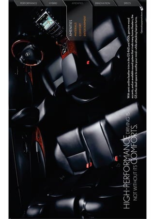 PERFORMANCE
                                                                                                                   HYBRID




                                                                                    AMENITIES
                                                                                    MATERIALS
                                                                                    COMFORT
                                                                                                                   AMEN IE
                                                                                                                   AMENITIES
                                                                                                                   AMEN ITIES
                                                                                                                     ENITIES




                                                                                    ENTERTAINMENT
                                                                                                                   IN
                                                                                                                   INNOVATION




HIGH-PERFORMANCE DRIVING IS   With semi-aniline leather trim in the GS 460 and 450h, genuine wood
                                                                                                                   SPECS




                              accents, and an available sound system that rivals many home theaters, the
  NOT WITHOUT ITS COMFORTS.   GS is the ideal space to soothe your mind—while attacking hairpin turns.
                                                                                       Optional equipment shown.
 