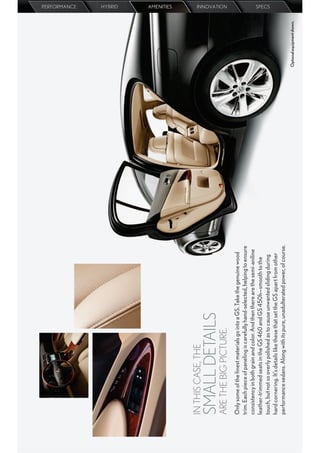 PERFORMANCE
                                                                                                         HYBRID
                                                                                                         AMENITIES




IN THIS CASE, THE
SMALL DETAILS
                                                                                                         INNOVATION




ARE THE BIG PICTURE.
Only some of the ﬁnest materials go into a GS. Take the genuine wood
trim. Each piece of paneling is carefully hand-selected, helping to ensure
consistency in both grain and color. And then there are the semi-aniline
leather-trimmed seats in the GS 460 and GS 450h—smooth to the
                                                                                                         SPECS




touch, but not so overly polished as to cause unwanted sliding during
hard cornering. It’s details like these that set the GS apart from other
performance sedans. Along with its pure, unadulterated power, of course.
                                                                             Optional equipment shown.
 