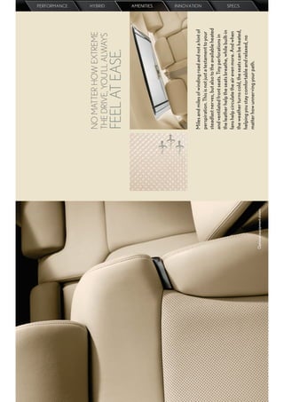 PERFORMANCE




                            NO MATTER HOW EXTREME
                                                                                 HYBRID




                            THE DRIVE, YOU’LL ALWAYS
                            FEEL AT EASE.
                                                                                 AMENITIES




                            Miles and miles of winding road and not a hint of
                                                                                 INNOVATION




                            perspiration. This is not just a testament to your
                            steadfast nerves, but also to the available heated
                            and ventilated front seats. Tiny perforations in
                            the leather help the seats breathe, while built-in
                            fans help circulate the air even more. And when
                                                                                 SPECS




                            the weather turns cold, the seats can be heated,
                            helping you stay comfortable and relaxed, no
                            matter how unnerving your path.
Optional equipment shown.
 