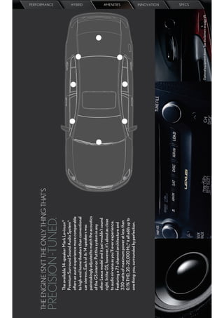 THE ENGINE ISN’T THE ONLY THING THAT’S
                                                                                                               PERFORMANCE




PRECISION -TUNED.
      The available 14-speaker Mark Levinson®
      Premium Surround Sound Audio System 9
      offers an aural experience more comparable
      to high-end home theaters than conventional
                                                                                                               HYBRID




      car stereos. Each of its 14 speakers was
      painstakingly adjusted to match the acoustics
      of the GS interior. Put this system in any
      other Lexus model and it just wouldn’t sound
      right. In the GS, however, it’s about as close
      to audio nirvana as you’ll ever experience.
      Featuring a 7.1-channel architecture and
                                                                                                               AMENITIES




      330 watts of maximum power at less than
      0.1% THD, 20–20,000 Hz,10 it all adds up to
      one thing: you, surrounded by perfection.
                                                                                                               INNOVATION
                                                                                                               SPECS




                                                       Optional equipment shown. See disclaimers on page 69.
 