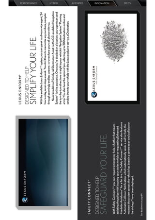 L E X U S E N F O R M®

                                                                                       DESIGNED TO HELP
                                                                                       SIMPLIFY YOUR LIFE.
                                                                                                                                                                                PERFORMANCE




                                                                                       With the available Lexus Enform11,12 system, you can speak to a live service agent, 24
                                                                                       hours a day, seven days a week. You don’t have to memorize any numbers, navigate
                                                                                       through seemingly endless screens—or even have your cell phone with you.
                                                                                           Need an address? Simply call Destination Assist via the GS’s available Navigation
                                                                                                                                                                                HYBRID




                                                                                       System13 for live assistance. Once you’ve decided on a location, your agent can send
                                                                                       the turn-by-turn directions straight to your vehicle’s Navigation System.13 Planning
                                                                                       a trip? You also have the option of pre-selecting up to 200 destinations online and
                                                                                       sending them to your vehicle with the Lexus exclusive service, eDestination.
                                                                                                                                                                                AMENITIES




 SAF ET Y CON N ECT™

 DESIGNED TO HELP
 SAFEGUARD YOUR LIFE.
                                                                                                                                                                                INNOVATION




 With Safety Connect,11,14 you can request emergency help, whether that means
 assisting the police with locating your stolen vehicle or requesting Enhanced
 Roadside Assistance15 for a ﬂat tire. The Safety Connect11,14 service also features
 Automatic Collision Notiﬁcation, which automatically sends a call for help the
 moment the system senses the vehicle has been in a severe rear-end collision or
                                                                                                                                                                                SPECS




 the airbags16 have been deployed.


See disclaimers on page 69.
 