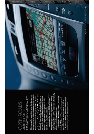 OPEN ROADS
                                                                                                                 PERFORMANCE




AND BLUE SKIES.
FANTASY BECOMES REALITY.
Nothing spoils a great drive faster than bumper-to-
bumper trafﬁc or unfavorable weather. Fortunately,
                                                                                                                 HYBRID




the available Navigation System13 in the GS gives
you the option of subscribing to XM NavTrafﬁc.®13,17
Just touch the screen for real-time trafﬁc reports
on speciﬁc roads. And if you ﬁnd yourself heading
toward a congested area, the system can help
reroute you around the problem.
   Another available feature, XM NavWeather,TM 13,17
                                                                                                                 AMENITIES




helps protect your driving enjoyment even more by
delivering real-time weather reports and automatically
alerting you before you get there.
   In addition to XM Radio,13,17 other XM services
include XM Sports13,17 for real-time scores and
schedules of your favorite teams, as well as
                                                                                                                 INNOVATION




XM Stocks13,17 to help keep you updated on the
investments you want to keep an eye on.
                                                                                                                 SPECS




                                                         Optional equipment shown. See disclaimers on page 69.
 
