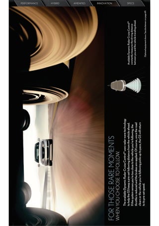 PERFORMANCE
                                                                                                                                                   HYBRID
                                                                                                                                                   AMENITIES
                                                                                                                                                   INNOVATION




FOR THOSE RARE MOMENTS
WHEN YOU CHOOSE TO FOLLOW.
     The available Dynamic Radar Cruise Control18 uses radar wave technology
     to help the GS keep a pre-set following distance from the vehicle ahead.       Available Dynamic Radar Cruise Control18
     If the system senses you’re too close to the vehicle you’re following, the     constantly measures the driving distance
                                                                                                                                                   SPECS




                                                                                    between you and the vehicle traveling ahead.
     throttle is reduced and the brakes are applied. Of course, once the road
     clears or the vehicle you’re following picks up its pace, the GS will return
     to its pre-set speed.                                                                 Optional equipment shown. See disclaimers on page 69.
 