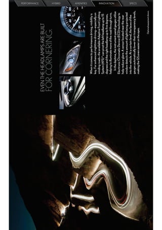 PERFORMANCE




EVEN THE HEADLAMPS ARE BUILT
FOR CORNERING.
                                                                     HYBRID
                                                                     AMENITIES




       When it comes to performance driving, visibility is
       key. For enhanced nighttime driving—especially on
       winding roads—the available Adaptive Front Lighting
       System (AFS) 19 can pivot the left headlamp up to 15
       degrees and the right headlamp up to ﬁve degrees,
       helping to illuminate more of the road through turns.
                                                                     INNOVATION




          In the daytime, the instrument-panel gauges utilize
       Electronic Chromatic Device (ECD) technology to
       help reduce glare. A sensor located near the rear
       window detects the amount of light being projected
       into the vehicle. At a certain level, the faces of the
       gauges automatically lower their transparency levels,
                                                                     SPECS




       making the GS even easier on the eyes.


                                         Optional equipment shown.
 