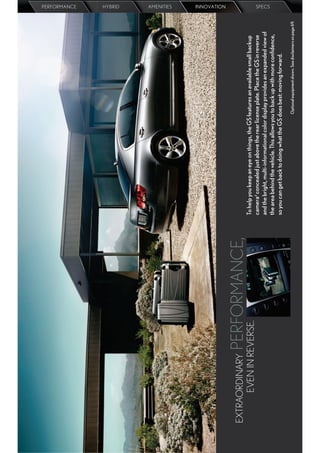 PERFORMANCE
                                                                                                                                HYBRID
                                                                                                                                AMENITIES
                                                                                                                                INNOVATION




EXTRAORDINARY  PERFORMANCE,
      EVEN IN REVERSE.        To help you keep an eye on things, the GS features an available small backup
                              camerad concealed just above the rear license plate. Place the GS in reverse
                              and the bright, multi-informational color display provides an expanded view of
                                                                                                                                SPECS




                              the area behind the vehicle. This allows you to back up with more conﬁdence,
                              so you can get back to doing what the GS does best: moving forward.
                                                                        Optional equipment shown. See disclaimers on page 69.
 