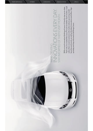 PERFORMANCE
                                                                                 HYBRID
                                                                                 AMENITIES




WE’RE CREATING
INNOVATIONS EVERY DAY.
STAY INFORMED OF THEM EVERY MONTH.
      With so much innovative thinking at Lexus, it’s hard to stay up-to-date.
                                                                                 INNOVATION




      That’s why we created the Lexus Pursuit newsletter. Each month, e-mail
      subscribers receive exclusive information about upcoming model
      launches and events, as well as the latest innovations and offers. Sign
      up today and stay informed of all things Lexus.
                                                                                 SPECS
 