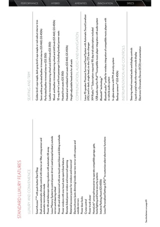 STANDARD LUXURY FEATURES

         LUXURY AND CONVENIENCE                                                          SEATING AND TRIM
                                                                                                                                                                              PERFORMANCE




         SmartAccess27,28 with push-button Start/Stop                                    Golden bird’s-eye maple, dark gray bird’s-eye maple or red walnut interior trim
         Dual-zone automatic climate control with interior air ﬁlter, smog sensor and    Semi-aniline perforated leather-trimmed interior (GS 460, GS 450h)
         automatic recirculation mode
                                                                                         Perforated leather-trimmed interior (GS 350)
         Power tilt-and-telescopic steering column with automatic tilt-away
                                                                                         Leather-trimmed steering wheel and shift knob (GS 350)
         Lexus Memory System to control power driver’s seat (except lumbar), outside
         mirrors and steering wheel                                                      Wood- and leather-trimmed steering wheel and shift knob (GS 460, GS 450h)
                                                                                                                                                                              HYBRID




         Power tilt-and-slide moonroof with one-touch open/close and sliding sunshade    10-way driver’s and front passenger’s (including lumbar) power seats
         Power windows with one-touch auto open/close feature                            Heated front seats (GS 350)
         Remote-linked power window and moonroof opening                                 Heated and ventilated front seats (GS 460, GS 450h)
         Retained accessory power for windows and moonroof                               Height-adjustable headrests for all seats
         Electrochromic (auto-dimming) inside rearview mirror with compass and
         outside mirrors                                                                 COMMUNICATION, AUDIO AND NAVIGATION
         Power door locks
                                                                                         Lexus 10-speaker Premium Surround Sound System with Automatic Sound Levelizer
                                                                                                                                                                              AMENITIES




         Cruise control
                                                                                         (ASL) and in-dash, single-feed, six-disc CD auto-changer
         Power trunk closer
         HomeLink® universal transceiver to operate compatible garage, gate,             XM Radio.13,17 Subscription required. 90-day trial subscription included
         home lighting and home security systems                                         USB audio input for iPod®30/compatible music player integration with audio system
         Intuitive Parking Assist (GS 450h)                                              Bluetooth® technology31
         Lexus Personalized Settings (LPS) 29 to customize select electronic functions   Bluetooth audio32 proﬁle for wireless integration of compatible music players with
                                                                                         in-vehicle audio system
                                                                                                                                                                              INNOVATION




                                                                                         In-glass antenna with FM-diversity system
                                                                                         Backup camera20 (GS 450h)

                                                                                         INSTRUMENTATION AND CONTROLS

                                                                                         Steering-wheel-mounted audio and display controls
                                                                                                                                                                              SPECS




                                                                                         Liquid-crystal multi-information console display
                                                                                         Electronic Chromatic Device (ECD) instrumentation

See disclaimers on page 69.
 