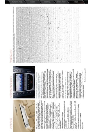 OPTIONS                                                  OPTION PACKAGES                                               WARRANTY
                                                                                                                       Four-year/50,000-mile Lexus Limited Warranty. Six-year/70,000-mile Powertrain Warranty. Six-year/unlimited-mileage Corrosion Perforation Warranty. All warranties with zero
                                                                                                                       deductible. See the GS and GSh Warranty and Services Guides at your Lexus dealer for details.

                                                                                                                       1. Vehicle Stability Control (VSC) and Vehicle Dynamics Integrated Management (VDIM) are electronic systems designed to help the driver maintain control under adverse conditions.
                                                                                                                       They are not substitutes for safe driving practices. Factors including speed, road conditions and driver steering input can all affect whether VSC and VDIM will be effective in preventing
                                                                                                                       a loss of control. Please see your Owner’s Manual for further details. 2. Ratings achieved using the required premium unleaded gasoline with an octane rating of 91 or higher. If premium
                                                                                                                       fuel is not used, performance will decrease. 3. Performance ﬁgures are for comparison only and were obtained with prototype vehicles by professional drivers using special safety
                                                                                                                       equipment and procedures. Do not attempt. 4. F Sport™ Equipment are warranted for 12 months from the date of installation or for the balance of the new-car or Certiﬁed Pre-Owned
                                                                                                                       (CPO) warranty in force at the date of installation, whichever is greater, when installed by an authorized Lexus dealer. This warranty does not cover maintenance services such as
                                                                                                                                                                                                                                                                                                                               PERFORMANCE




                                                                                                                       replacement of brake pads/linings and clutch linings. This warranty does not cover noise, vibration, cosmetic conditions and other deterioration caused by normal wear and tear. F Sport
                                                                                                                       Equipment installed by anyone other than an authorized Lexus dealer are warranted for 12 months from the date of purchase only, and the warranty coverage is limited to the replacement
                                                                                                                       value of the F Sport Equipment. This warranty does not cover maintenance services such as replacement of brake pads/linings and clutch linings. This warranty does not cover noise,
                                                                                                                       vibration, cosmetic conditions and other deterioration caused by normal wear and tear. Part failure caused by improper installation by anyone other than an authorized Lexus dealer may
                                                                                                                       void the F Sport Equipment warranty, the new-vehicle warranty or both. 5. F Sport™ is a trademark of Toyota Motor Corporation. All information presented herein is based on data
                                                                                                                       available at time of printing and is subject to change without notice. F Sport equipment is available exclusively through participating Lexus dealers. See dealers for more detailed
                                                                                                                       information. 6. With either the Front- or Rear-Brake Upgrade, the compact spare tire cannot be used. In the event of a ﬂat, the tire must be repaired or replaced. 7. 19-in performance
                                                                                                                       tires are expected to experience greater tire wear than conventional tires. Tire life may be substantially less than 15,000 miles, depending upon driving conditions. 8. May not be sold
                                                                                                                       with a new vehicle and may not be ﬁnanced together with a new vehicle. The air intake system has an aftermarket emission certiﬁcate only and cannot be sold or ﬁnanced with a new
                                                                                                                       vehicle. 9. Mark Levinson® is a registered trademark of Harman International Industries, Inc. 10. Continuous average power, all channels driven, at less than 0.1% THD; 20–20,000 Hz.
                                                                                                                       11. Lexus Enform® and Safety Connect™ are available. Contact with the Lexus Enform and/or Safety Connect response center is dependent upon the telematics device being in
                                                                                                                       operative condition, cellular connection availability, navigation map data and GPS satellite signal reception, which can limit the ability to reach the response center or receive emergency
                                                                                                                                                                                                                                                                                                                               HYBRID




                                                                                                                       support. Enrollment and Telematics Subscription Service Agreement required. One-year trial subscription available only with new vehicle purchase of Lexus Enform– and Safety
                                                                                                                       Connect–equipped vehicles. Additional subscription terms available; charges vary by subscription term selected. 12. Lexus Enform premium services Destination Assist and eDestination
Mark Levinson® 14-speaker 330-watt @ less than           NAVIGATION SYSTEM/MARK LEVINSON                               will function in the contiguous United States. These services may also function in Hawaii and limited areas of Alaska for vehicles that contain map data for those states. They will not
                                                                                                                       function in Canada or in other countries outside the United States. 13. Availability and accuracy of the information provided by the Navigation System or any XM services mentioned (if
0.1% THD, 20–20,000 Hz10 Premium Surround                PREMIUM SURROUND SOUND AUDIO                                  installed) are dependent upon many factors. Use common sense when relying on information provided. Services not available in every city or roadway. Periodic Navigation updates
Sound Audio System9 with 7.1 architecture and in-dash,   SYSTEM PACKAGE (GS460, GS350)                                 available at additional cost. Please see your Navigation System Owner’s Manual or contact XM for details. 14. The Safety Connect™ services Automatic Collision Notiﬁcation,
                                                                                                                       Emergency Assistance and Stolen Vehicle Location will function in the United States, including Hawaii and Alaska, and in Canada. Enhanced Roadside Assistance will function in the
single-feed, six-disc DVD/CD auto-changer featuring      HDD Navigation System13 including voice command,              United States (except for Hawaii) and in Canada. No Safety Connect services will function outside of the United States in countries other than Canada. 15. Coverage only available in
DVD-audio and DVD-video playback (GS 450h)                                                                   17        the continental U.S. and Canada. Please see your Lexus dealer for details. 16. All the airbag (AB) systems are Supplemental Restraint Systems. All ABs (if installed) are designed to inﬂate
                                                         color LCD display with integrated backup camera,              only under certain conditions and in certain types of severe collisions: frontal and knee ABs typically inﬂate in frontal collisions; side and side curtain ABs in side collisions; Roll-Sensing
HDD Navigation System13 including voice command          enhanced Bluetooth technology,12 XM NavTraffic,®13,18         Curtain ABs at a severe tilt degree, roll or lateral G-force. In all other accidents, the ABs will not inﬂate. To decrease the risk of injury from an inﬂating AB, always wear seatbelts, sit upright
                                                         XM NavWeatherTM13,18 and XM Sports and Stocks.13,18           in the middle of the seat as far back as possible and do not lean against the door. Do not put objects in front of an AB or around the seatback. Do not use a rearward-facing child seat in
and color LCD display with integrated backup                                                                           any front passenger seat. The force of an inﬂating AB may cause serious injury or death. Please see your Owner’s Manual for further information/warnings. 17. XM services require a
camera20 and Enhanced Bluetooth® technology31;           Subscription required. 90-day trial subscription included     subscription after trial period. Subscriptions governed by XM Customer Agreement available at xmradio.com. If you decide to continue your XM service at the end of your
                                                                                                                       complimentary trial, the plan you choose will automatically renew and bill at then-current rates unless you call 1-800-967-2346 to cancel. Fees and programming
XM NavTrafﬁc,®13,17 XM NavWeather,™13,17 XM              Mark Levinson 14-speaker 330-watt @ less than 0.1%            subject to change. Available only to those at least 18 years of age in the 48 contiguous United States and D.C. 18. Dynamic Radar Cruise Control is designed to assist the driver and is
                                                                                                                                                                                                                                                                                                                               AMENITIES




Sports and Stocks.13,17 Subscription required. 90-       THD, 20–20,000 Hz16 Premium Surround Sound Audio              not a substitute for safe and attentive driving practices. Please see your Owner’s Manual for important instructions and cautions. 19. The Adaptive Front Lighting System can help improve
day trial subscription included; Enhanced Bluetooth      System15 with 7.1 architecture and in-dash, single-feed,      vision at night. However, conditions such as a dirty windshield, rapidly changing light conditions or hilly terrain will limit effectiveness so the driver may need to manually change the high
                                                                                                                       beams from on to off. Please see your Owner’s Manual for details. 20. The backup camera does not provide a comprehensive view of the rear area of the vehicle. You should also look
technology31 ; and Lexus Enform.®11,12 Subscription      six-disc DVD/CD auto-changer featuring DVD-audio              around outside your vehicle and use your mirrors to conﬁrm rearward clearance. Cold weather will limit effectiveness and view may become cloudy. 21. The Pre-Collision System is
required. One-year trial subscription included           and DVD-video playback                                        designed to help reduce the crash speed and damage in certain frontal collisions only. It is not a collision-avoidance system and is not a substitute for safe and attentive driving. System
                                                                                                                       effectiveness depends on many factors, such as speed, driver input and road conditions. Please see your Owner’s Manual for further information. 22. Brake Assist is designed to help the
Intuitive Parking Assist (GS 350, GS 460)                Lexus Enform9,10 with Safety Connect9,11 features             driver take full advantage of the beneﬁts of ABS. It is not a substitute for safe driving practices. Braking effectiveness also depends on proper brake-system maintenance and tire and road
                                                         Destination Assist, eDestination, Automatic Collision         conditions. 23. Active headrests can help reduce the extent of whiplash in certain types of rear-end collisions. 24. 17-in performance tires are expected to experience greater tire wear
Pre-Collision System (PCS)21 and Dynamic Radar                                                                         than conventional tires. Tire life may be substantially less than 20,000 miles, depending upon driving conditions. 25. 18-in performance tires are expected to experience greater tire
                                                         Notification, Stolen Vehicle Location, Emergency              wear than conventional tires. Tire life may substantially be less than 15,000 miles, depending upon driving conditions. 26. EPA MPG Estimates. Actual mileage will vary. 27. The
Cruise Control18                                         Assistance Button (SOS) and Enhanced Roadside                 SmartAccess system may interfere with some pacemakers or cardiac deﬁbrillators. If you have one of these medical devices, please talk to your doctor to see if you should deactivate this
                                                                                                                       system. 28. The engine immobilizer is a state-of-the-art anti-theft system. When you insert your key into the ignition switch or bring a SmartAccess fob into the vehicle, the key transmits
Ventilated front seats (GS 350)                          Assistance19 services. Subscription required. One-year        an electronic code to the vehicle. The engine will only start if the code in the transponder chip inside the key or SmartAccess fob matches the code in the vehicle’s immobilizer. Because
                                                         trial subscription included                                   the transponder chip is embedded in the key or SmartAccess fob, it can be costly to replace. If you lose a key or SmartAccess fob, your Lexus dealer can help. Alternatively, you can ﬁnd
Wood- and leather-trimmed steering wheel and shift                                                                     a qualiﬁed independent locksmith to perform high-security key services by consulting your local Yellow Pages or by contacting www.aloa.org. 29. The Lexus Personalized Settings (LPS)
                                                                                                                                                                                                                                                                                                                               INNOVATION




knob (GS 350)                                            NAVIGATION SYSTEM PACKAGE                                     can be programmed in two ways: For most models equipped with the available Navigation System, the driver can modify the settings themselves; for other models, including those without
                                                                                                                       a Navigation System, programming is done by your Lexus dealer via a one-time, complimentary offer during the ﬁrst 12 months from the date the vehicle is sold. Please see your Lexus
Power rear sunshade (GS 350, GS 460)                     HDD Navigation System13 including voice command,              dealer for more information. 30. iPod® is a registered trademark of Apple Inc. All rights reserved. 31. Bluetooth technology phones listed on lexus.com have been tested for compatibility
                                                                                                            17         with Lexus vehicles. Performance will vary based on phone software version, coverage and your wireless carrier. Phones are warranted by their manufacturer, not Lexus. 32. Bluetooth
                                                         color LCD display with integrated backup camera,
Rain-sensing intermittent windshield wipers with mist                                                                  audio device must be enabled with A2DP and AVRCP. 33. The Tire Pressure Monitor System alerts the driver when tire pressure is critically low. For optimal tire wear and performance,
                                                         enhanced Bluetooth technology,12 XM NavTraffic,®13,18         tire pressure should be checked regularly with a gauge; do not rely solely on the monitor system. Please see your Owner’s Manual for details. 34. Currently only available pre-installed
cycle, headlamp washers and Adaptive Front Lighting      XM NavWeather13,18 and XM Sports and Stocks.13,18             on select vehicles. Ask your Dealer Sales Consultant for vehicle application.
System (AFS) 19 (GS 350)                                 Subscription required. 90-day trial subscription included.
                                                                                                                       *Lexus strives to build vehicles to match customer interest, and thus they typically are built with popular options and option packages. Not all options/packages are available
Active Power Stabilizer Suspension System (GS 460,       (GS 450h backup camera standard)                              separately, and some may not be available in all regions of the country. See lexus.com for information about options/packages commonly available in your area. If you would prefer
                                                                                                                       a vehicle without any or with different options, contact your dealer to check for current availability or the possibility of placing a special order. Speciﬁcations, features, equipment,
GS 450h)                                                 Lexus Enform9,10 with Safety Connect9,11 features             technical data, performance ﬁgures, options, and color and trim are based upon information available at time of printing, are subject to change without notice, are for mainland
                                                                                                                                                                                                                                                                                                                               SPECS




                                                         Destination Assist, eDestination, Automatic Collision         U.S.A. vehicles only. Some vehicles shown with available equipment. See your Lexus dealer for details. Lexus reminds you to wear seatbelts, secure children in rear seat, obey all
Adaptive Variable Suspension (AVS) (GS 350)              Notification, Stolen Vehicle Location, Emergency              trafﬁc laws and drive responsibly. For more information, call 800-USA-LEXUS (872-5398) or visit lexus.com. To learn more about your ﬁnancing options, contact your Lexus dealer
                                                                                                                       or call Lexus Financial Services at 800-874-7050.
Headlamp washers (GS 460)                                Assistance Button (SOS) and Enhanced Roadside
                                                         Assistance19 services. Subscription required. One-year
Rear spoiler                                             trial subscription included
                                                                                         See disclaimers on page 69.
 