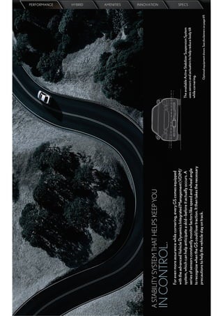 PERFORMANCE
                                                                                                                                                        HYBRID
                                                                                                                                                        AMENITIES




A STABILITY SYSTEM THAT HELPS KEEP YOU
                                                                                                                                                        INNOVATION




IN CONTROL.
       For even more assurance while cornering, every GS comes equipped
       with the advanced Vehicle Dynamics Integrated Management (VDIM) 1
       system, which can help anticipate a skid—before it actually occurs. A       The available Active Stabilizer Suspension System
                                                                                                                                                        SPECS




       series of sensors constantly monitor factors like speed and wheel angle     uses sensors and actuators to help reduce body tilt
                                                                                   while cornering.
       to recognize when the GS could lose traction. It then takes the necessary
       precautions to help the vehicle stay on track.                                           Optional equipment shown. See disclaimers on page 69.
 
