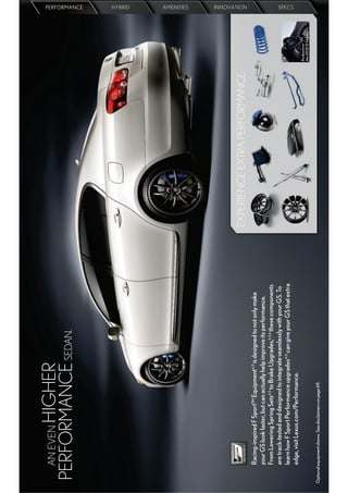 AN EVEN
       HIGHER
 PERFORMANCE SEDAN.
                                                                                                                                      PERFORMANCE
                                                                                                                                      HYBRID
                                                                                                                                      AMENITIES




                                                                                  EXPERIENCE EXTRA PERFORMANCE
                                                                                                                                      INNOVATION




         Racing-inspired F Sport™ Equipment4,5 is designed to not only make
         your GS look faster, but can actually help improve its performance.
         From Lowering Spring Sets4,5 to Brake Upgrades,4,5,6 these components
         are track-tested and designed to integrate seamlessly with your GS. To
         learn how F Sport Performance upgrades4,5 can give your GS that extra
                                                                                                                                      SPECS




         edge, visit Lexus.com/Performance.
                                                                                                                 As shown in
                                                                                                                 the 2010 IS Sedan.

Optional equipment shown. See disclaimers on page 69.
 