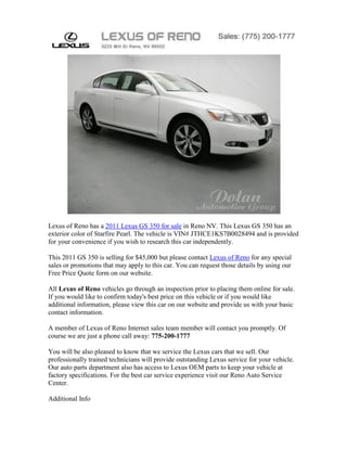 Lexus of Reno has a 2011 Lexus GS 350 for sale in Reno NV. This Lexus GS 350 has an
exterior color of Starfire Pearl. The vehicle is VIN# JTHCE1KS7B0028494 and is provided
for your convenience if you wish to research this car independently.

This 2011 GS 350 is selling for $45,000 but please contact Lexus of Reno for any special
sales or promotions that may apply to this car. You can request those details by using our
Free Price Quote form on our website.

All Lexus of Reno vehicles go through an inspection prior to placing them online for sale.
If you would like to confirm today's best price on this vehicle or if you would like
additional information, please view this car on our website and provide us with your basic
contact information.

A member of Lexus of Reno Internet sales team member will contact you promptly. Of
course we are just a phone call away: 775-200-1777

You will be also pleased to know that we service the Lexus cars that we sell. Our
professionally trained technicians will provide outstanding Lexus service for your vehicle.
Our auto parts department also has access to Lexus OEM parts to keep your vehicle at
factory specifications. For the best car service experience visit our Reno Auto Service
Center.

Additional Info
 