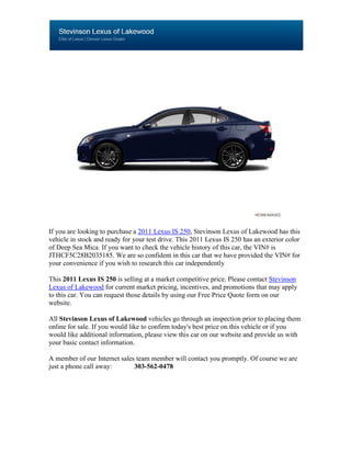 If you are looking to purchase a 2011 Lexus IS 250, Stevinson Lexus of Lakewood has this
vehicle in stock and ready for your test drive. This 2011 Lexus IS 250 has an exterior color
of Deep Sea Mica. If you want to check the vehicle history of this car, the VIN# is
JTHCF5C28B2035185. We are so confident in this car that we have provided the VIN# for
your convenience if you wish to research this car independently

This 2011 Lexus IS 250 is selling at a market competitive price. Please contact Stevinson
Lexus of Lakewood for current market pricing, incentives, and promotions that may apply
to this car. You can request those details by using our Free Price Quote form on our
website.

All Stevinson Lexus of Lakewood vehicles go through an inspection prior to placing them
online for sale. If you would like to confirm today's best price on this vehicle or if you
would like additional information, please view this car on our website and provide us with
your basic contact information.

A member of our Internet sales team member will contact you promptly. Of course we are
just a phone call away:       303-562-0478
 