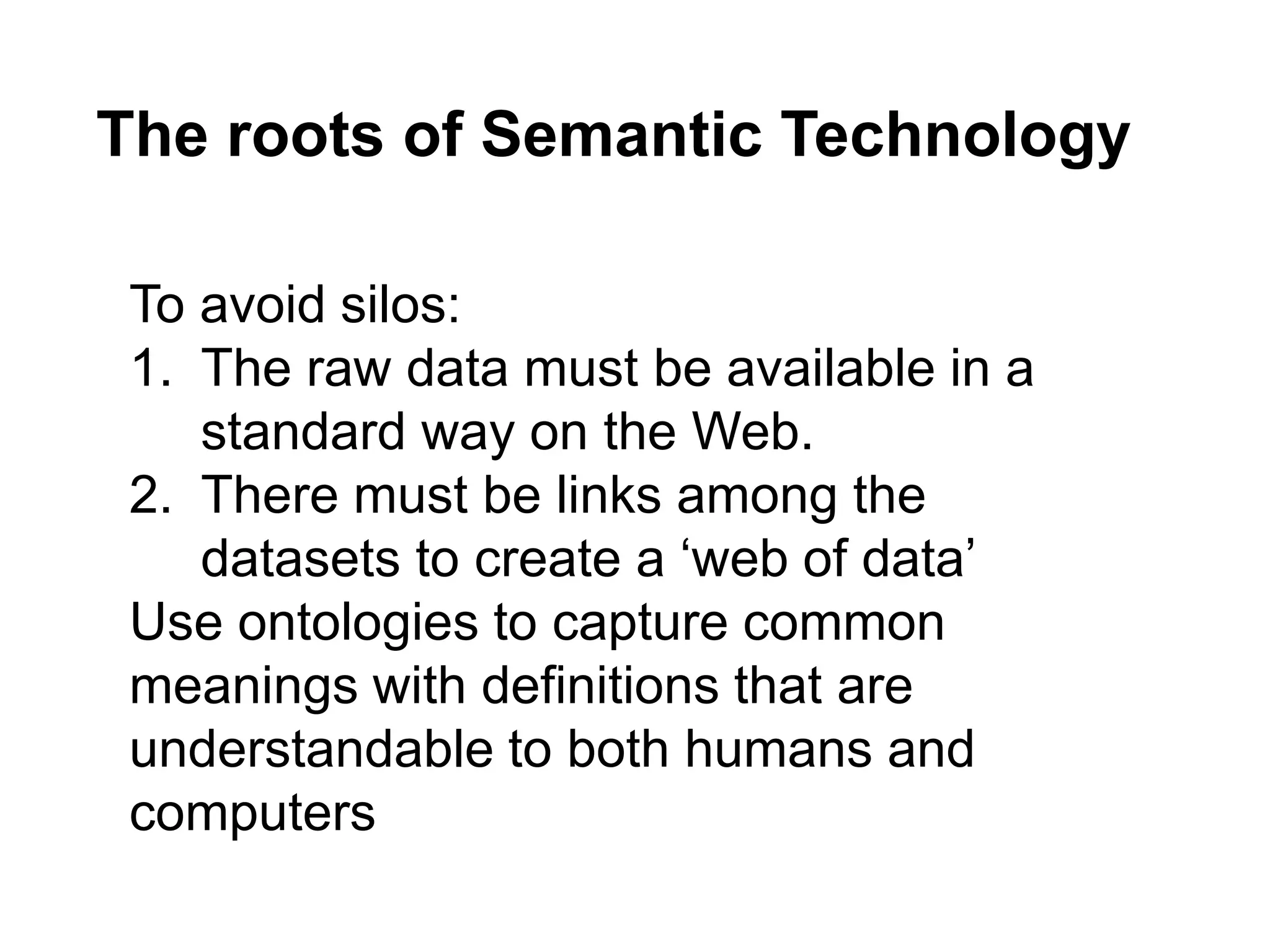 To avoid silos:
1. The raw data must be available in a
standard way on the Web.
2. There must be links among the
datasets to create a ‘web of data’
Use ontologies to capture common
meanings with definitions that are
understandable to both humans and
computers
The roots of Semantic Technology
 
