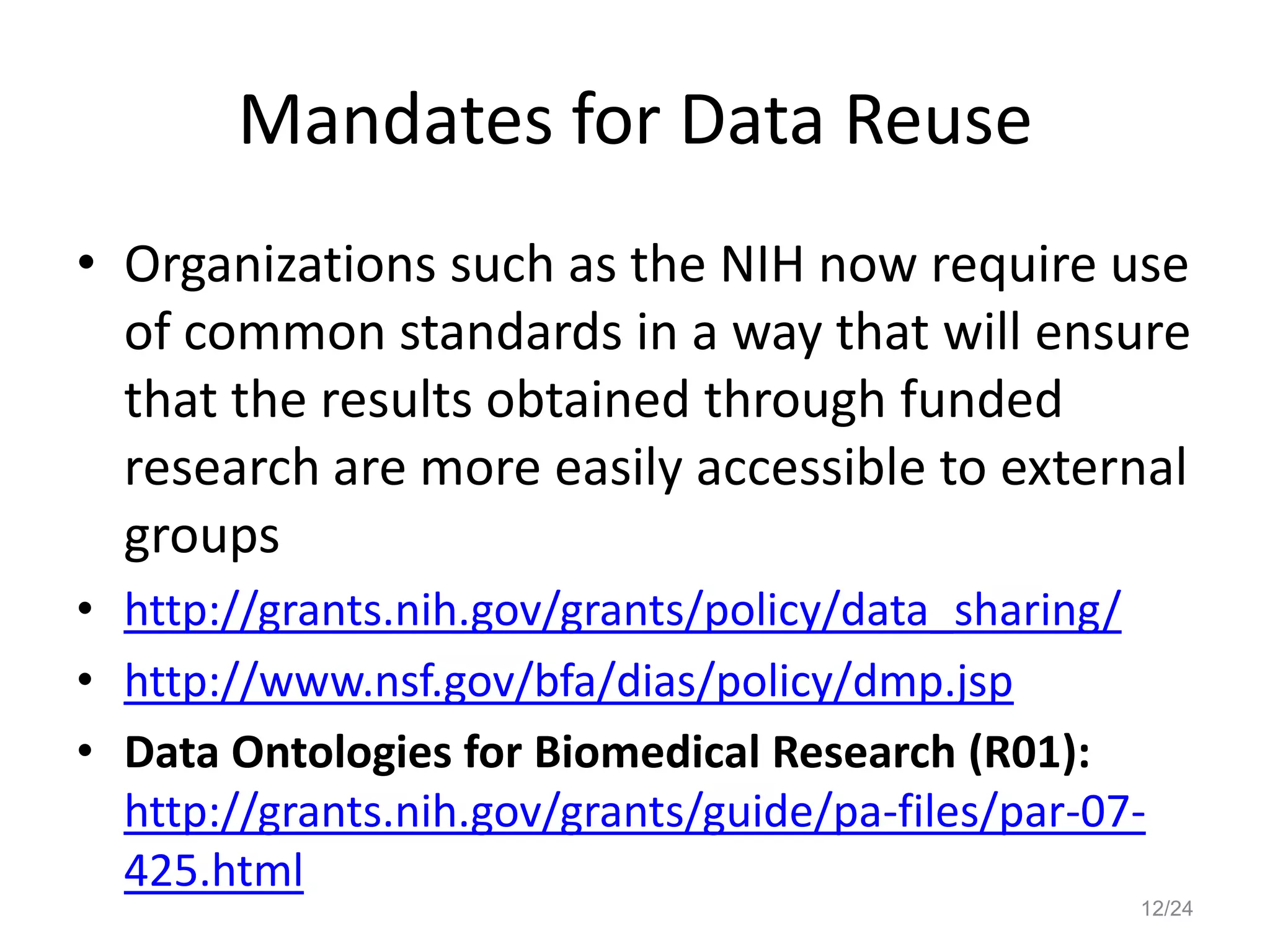 Mandates for Data Reuse
• Organizations such as the NIH now require use
of common standards in a way that will ensure
that the results obtained through funded
research are more easily accessible to external
groups
• http://grants.nih.gov/grants/policy/data_sharing/
• http://www.nsf.gov/bfa/dias/policy/dmp.jsp
• Data Ontologies for Biomedical Research (R01):
http://grants.nih.gov/grants/guide/pa-files/par-07-
425.html
12/24
 