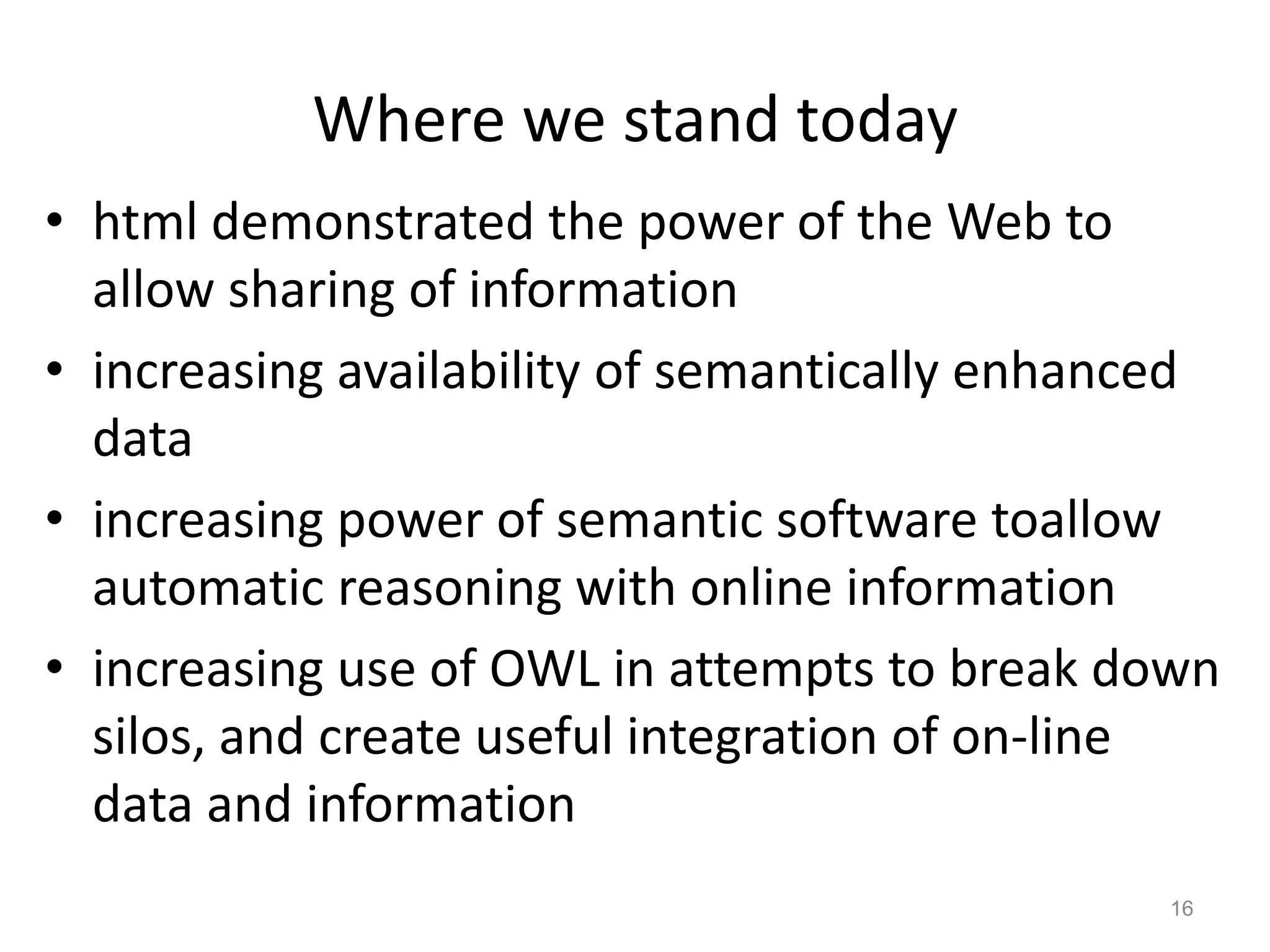 Where we stand today
• html demonstrated the power of the Web to
allow sharing of information
• increasing availability of semantically enhanced
data
• increasing power of semantic software toallow
automatic reasoning with online information
• increasing use of OWL in attempts to break down
silos, and create useful integration of on-line
data and information
16
 
