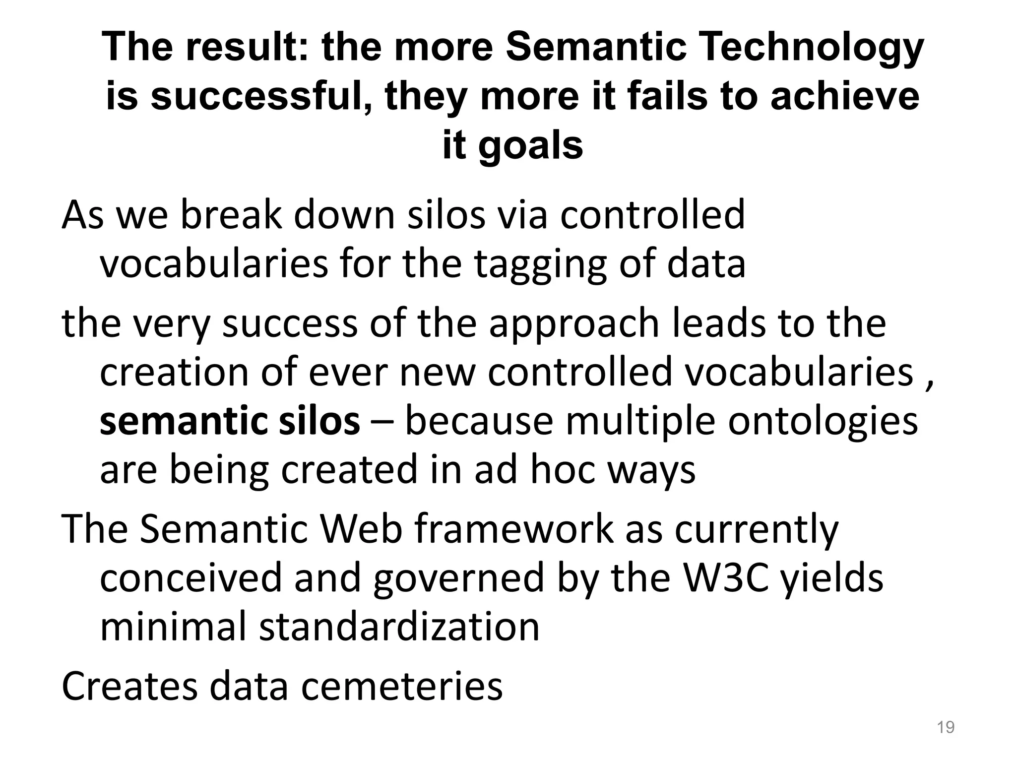 The result: the more Semantic Technology
is successful, they more it fails to achieve
it goals
As we break down silos via controlled
vocabularies for the tagging of data
the very success of the approach leads to the
creation of ever new controlled vocabularies ,
semantic silos – because multiple ontologies
are being created in ad hoc ways
The Semantic Web framework as currently
conceived and governed by the W3C yields
minimal standardization
Creates data cemeteries
19
 