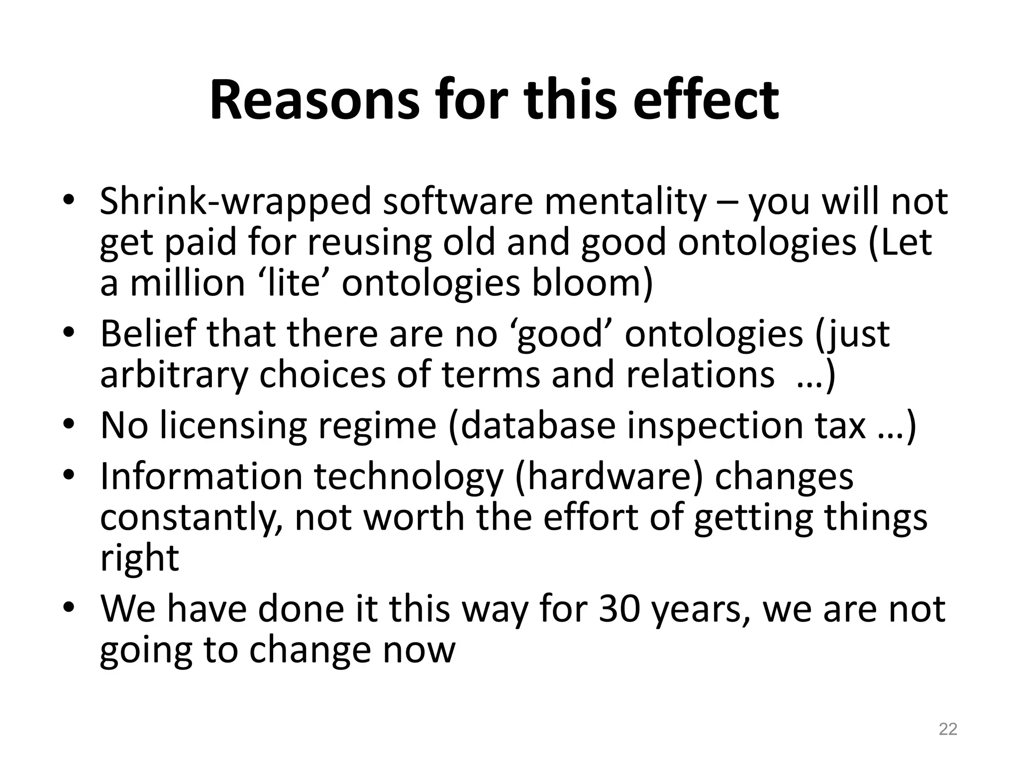 Reasons for this effect
• Shrink-wrapped software mentality – you will not
get paid for reusing old and good ontologies (Let
a million ‘lite’ ontologies bloom)
• Belief that there are no ‘good’ ontologies (just
arbitrary choices of terms and relations …)
• No licensing regime (database inspection tax …)
• Information technology (hardware) changes
constantly, not worth the effort of getting things
right
• We have done it this way for 30 years, we are not
going to change now
22
 
