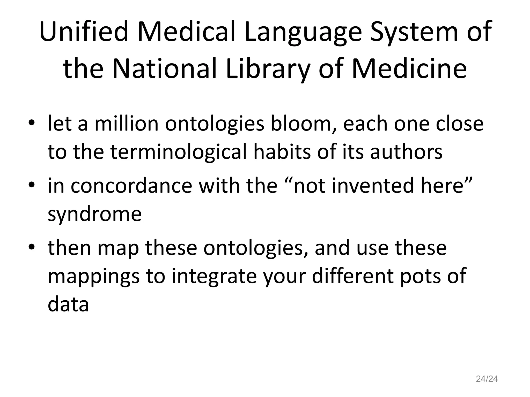 Unified Medical Language System of
the National Library of Medicine
• let a million ontologies bloom, each one close
to the terminological habits of its authors
• in concordance with the “not invented here”
syndrome
• then map these ontologies, and use these
mappings to integrate your different pots of
data
24/24
 