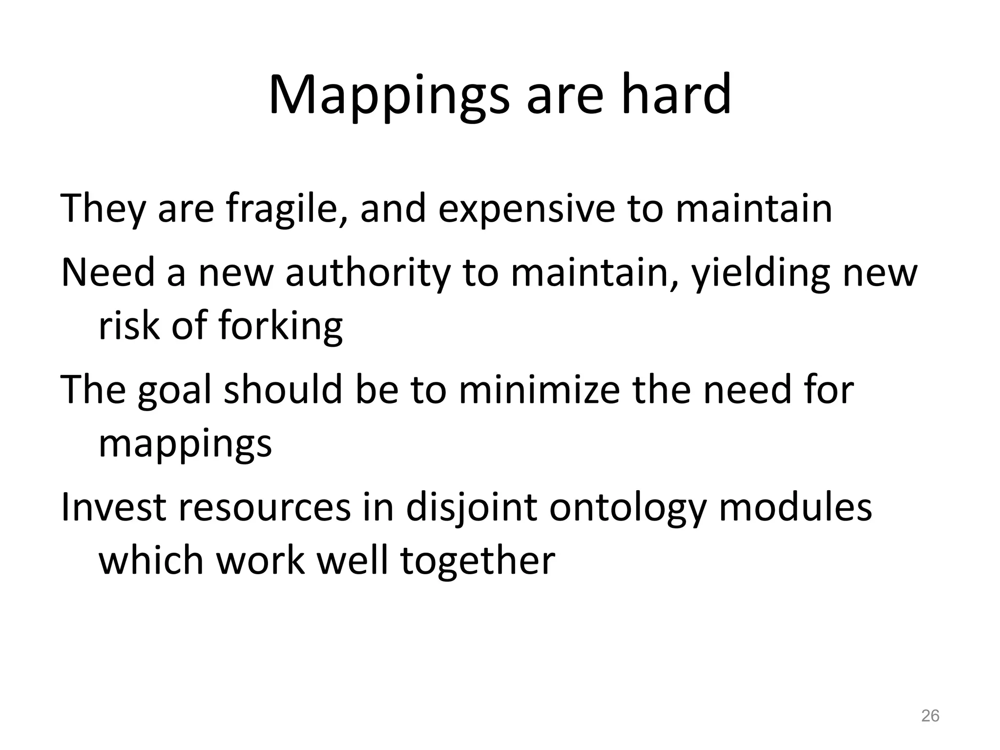 Mappings are hard
They are fragile, and expensive to maintain
Need a new authority to maintain, yielding new
risk of forking
The goal should be to minimize the need for
mappings
Invest resources in disjoint ontology modules
which work well together
26
 
