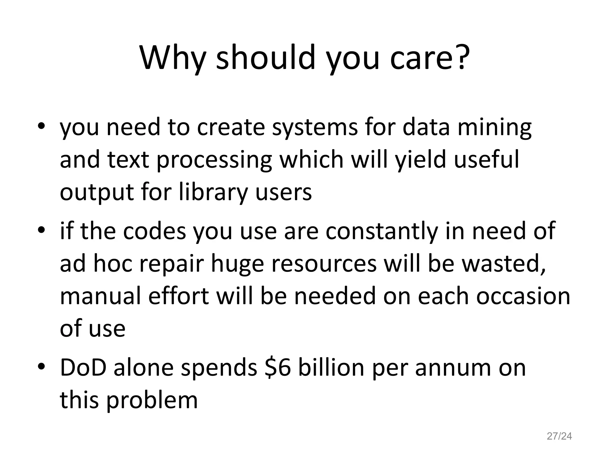 Why should you care?
• you need to create systems for data mining
and text processing which will yield useful
output for library users
• if the codes you use are constantly in need of
ad hoc repair huge resources will be wasted,
manual effort will be needed on each occasion
of use
• DoD alone spends $6 billion per annum on
this problem
27/24
 