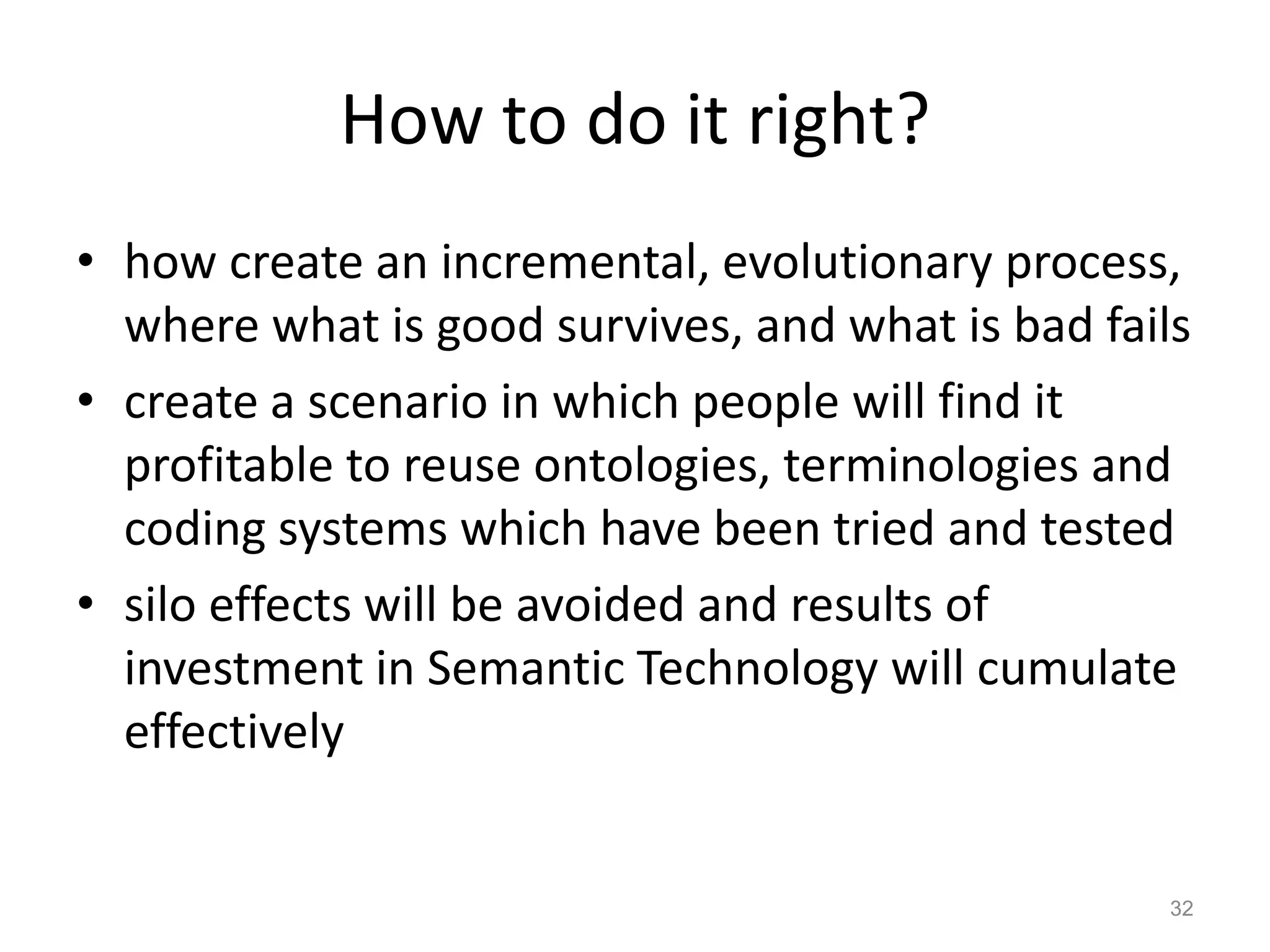 How to do it right?
• how create an incremental, evolutionary process,
where what is good survives, and what is bad fails
• create a scenario in which people will find it
profitable to reuse ontologies, terminologies and
coding systems which have been tried and tested
• silo effects will be avoided and results of
investment in Semantic Technology will cumulate
effectively
32
 