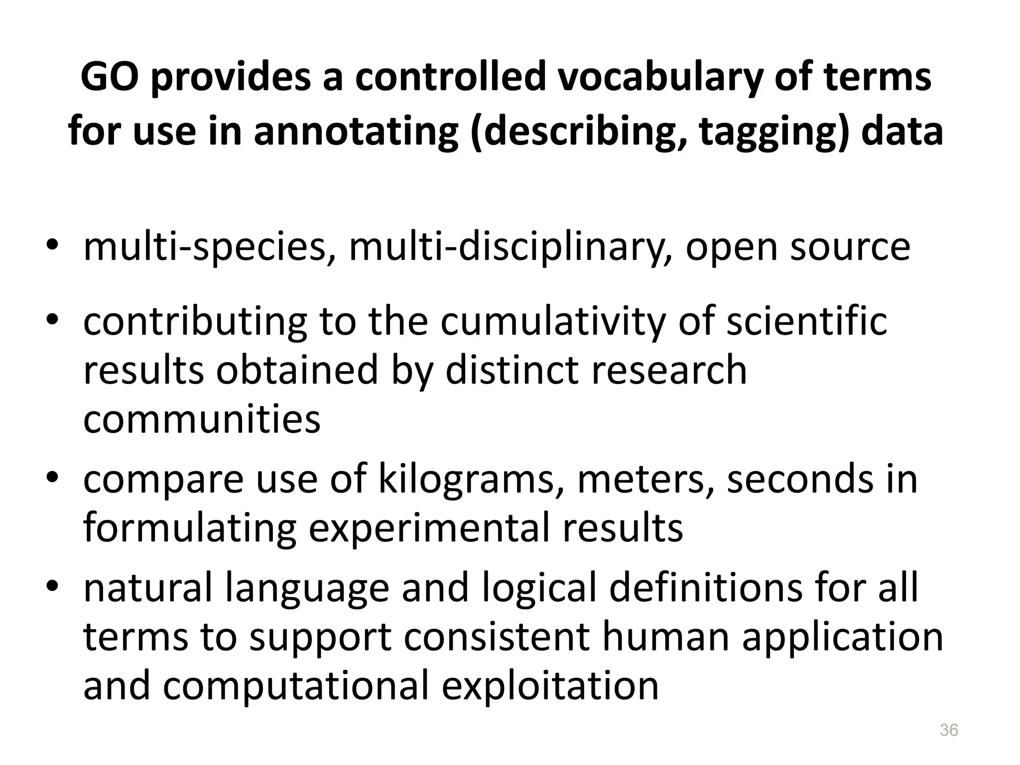 GO provides a controlled vocabulary of terms
for use in annotating (describing, tagging) data
• multi-species, multi-disciplinary, open source
• contributing to the cumulativity of scientific
results obtained by distinct research
communities
• compare use of kilograms, meters, seconds in
formulating experimental results
• natural language and logical definitions for all
terms to support consistent human application
and computational exploitation
36
 