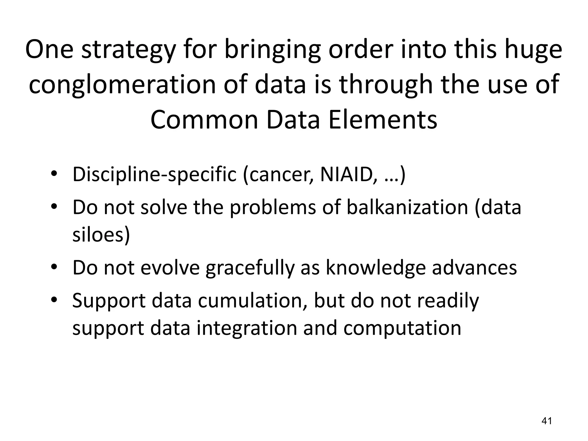 One strategy for bringing order into this huge
conglomeration of data is through the use of
Common Data Elements
• Discipline-specific (cancer, NIAID, …)
• Do not solve the problems of balkanization (data
siloes)
• Do not evolve gracefully as knowledge advances
• Support data cumulation, but do not readily
support data integration and computation
41
 
