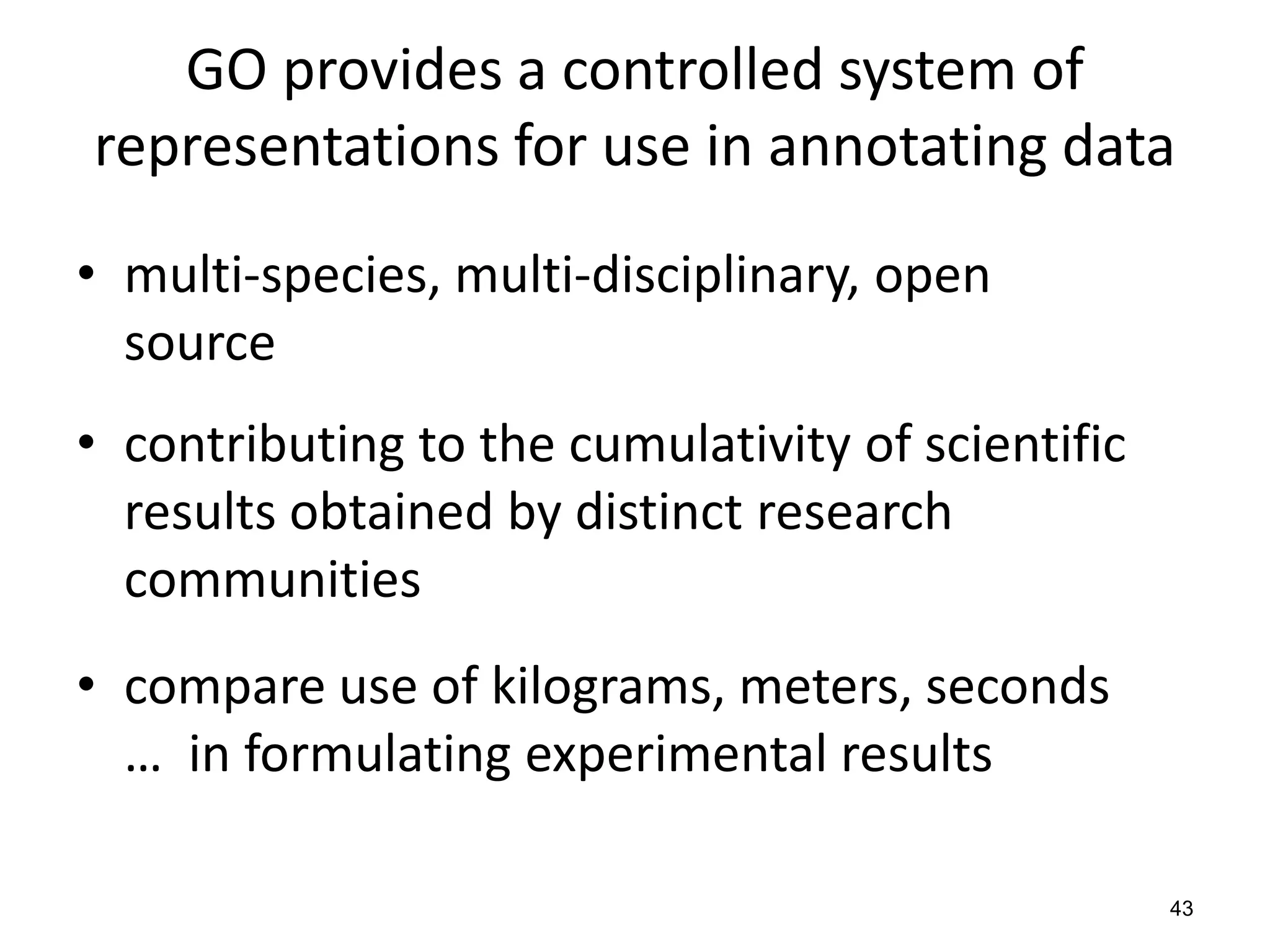 GO provides a controlled system of
representations for use in annotating data
• multi-species, multi-disciplinary, open
source
• contributing to the cumulativity of scientific
results obtained by distinct research
communities
• compare use of kilograms, meters, seconds
… in formulating experimental results
43
 