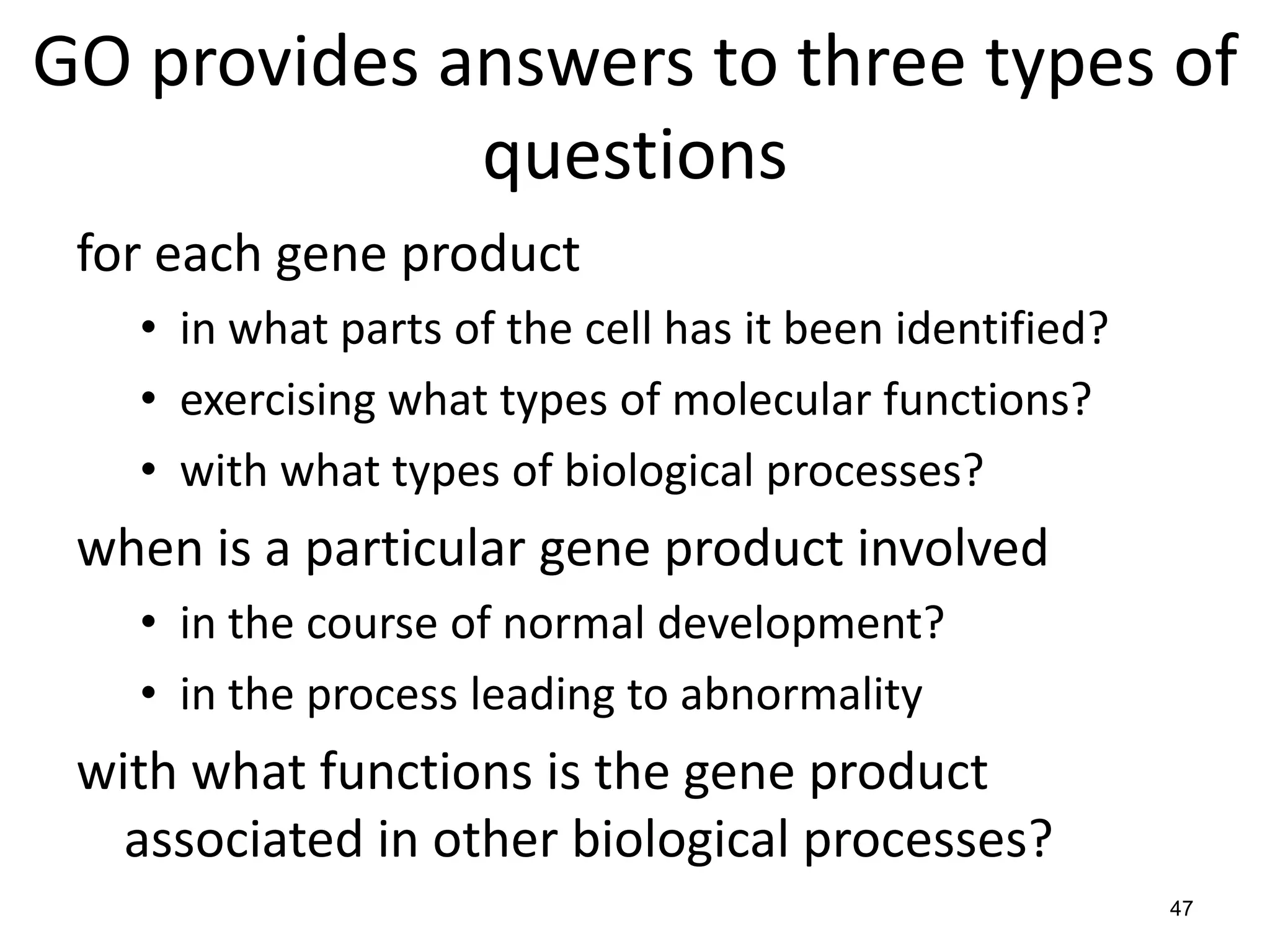 GO provides answers to three types of
questions
for each gene product
• in what parts of the cell has it been identified?
• exercising what types of molecular functions?
• with what types of biological processes?
when is a particular gene product involved
• in the course of normal development?
• in the process leading to abnormality
with what functions is the gene product
associated in other biological processes?
47
 