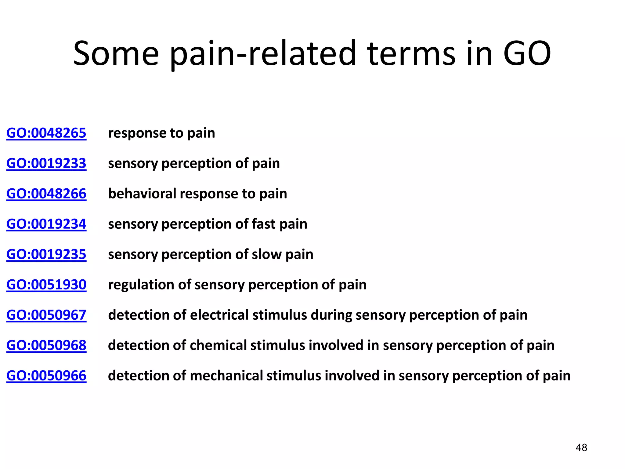 Some pain-related terms in GO
GO:0048265 response to pain
GO:0019233 sensory perception of pain
GO:0048266 behavioral response to pain
GO:0019234 sensory perception of fast pain
GO:0019235 sensory perception of slow pain
GO:0051930 regulation of sensory perception of pain
GO:0050967 detection of electrical stimulus during sensory perception of pain
GO:0050968 detection of chemical stimulus involved in sensory perception of pain
GO:0050966 detection of mechanical stimulus involved in sensory perception of pain
48
 