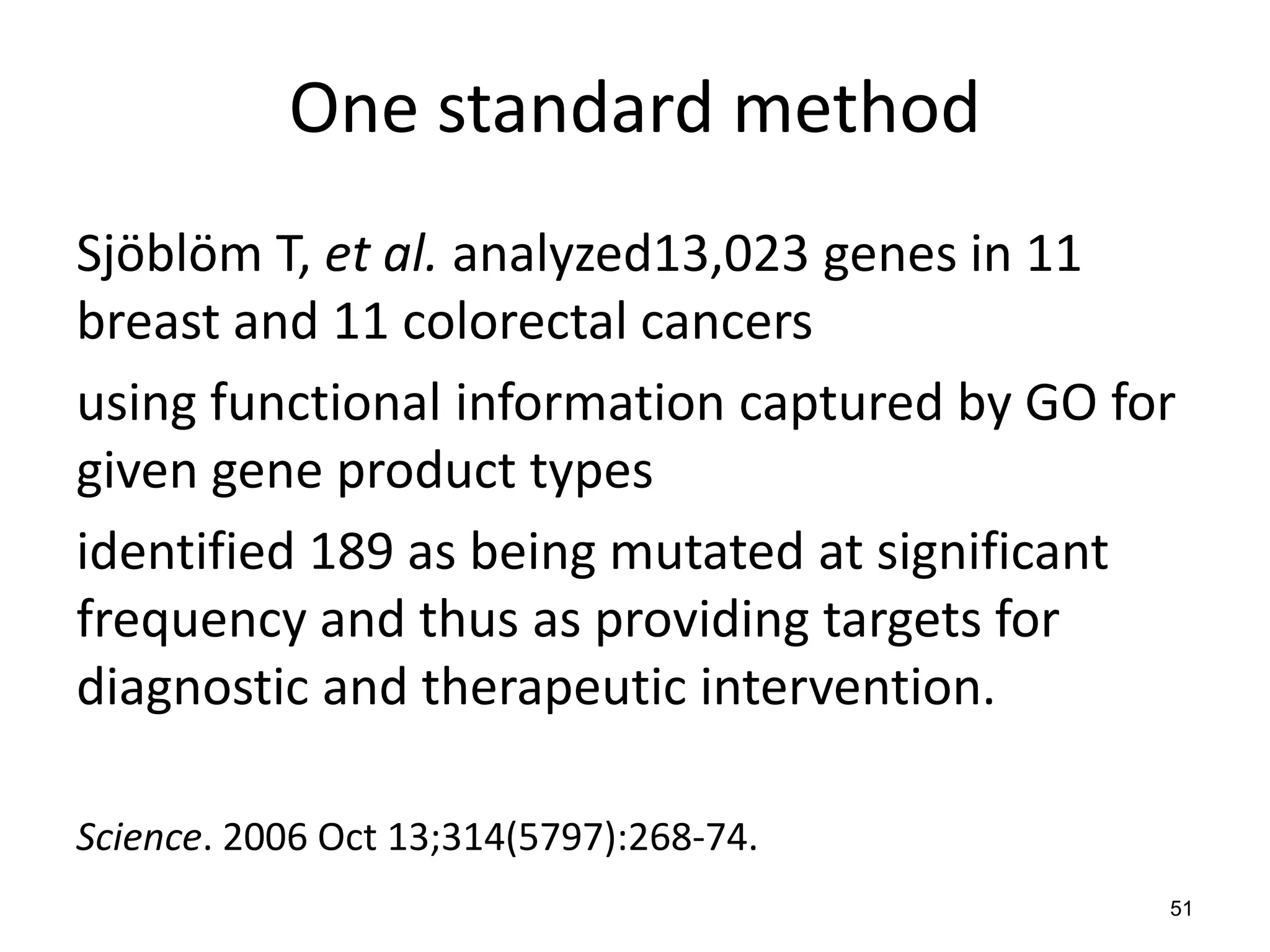 One standard method
Sjöblöm T, et al. analyzed13,023 genes in 11
breast and 11 colorectal cancers
using functional information captured by GO for
given gene product types
identified 189 as being mutated at significant
frequency and thus as providing targets for
diagnostic and therapeutic intervention.
Science. 2006 Oct 13;314(5797):268-74.
51
 