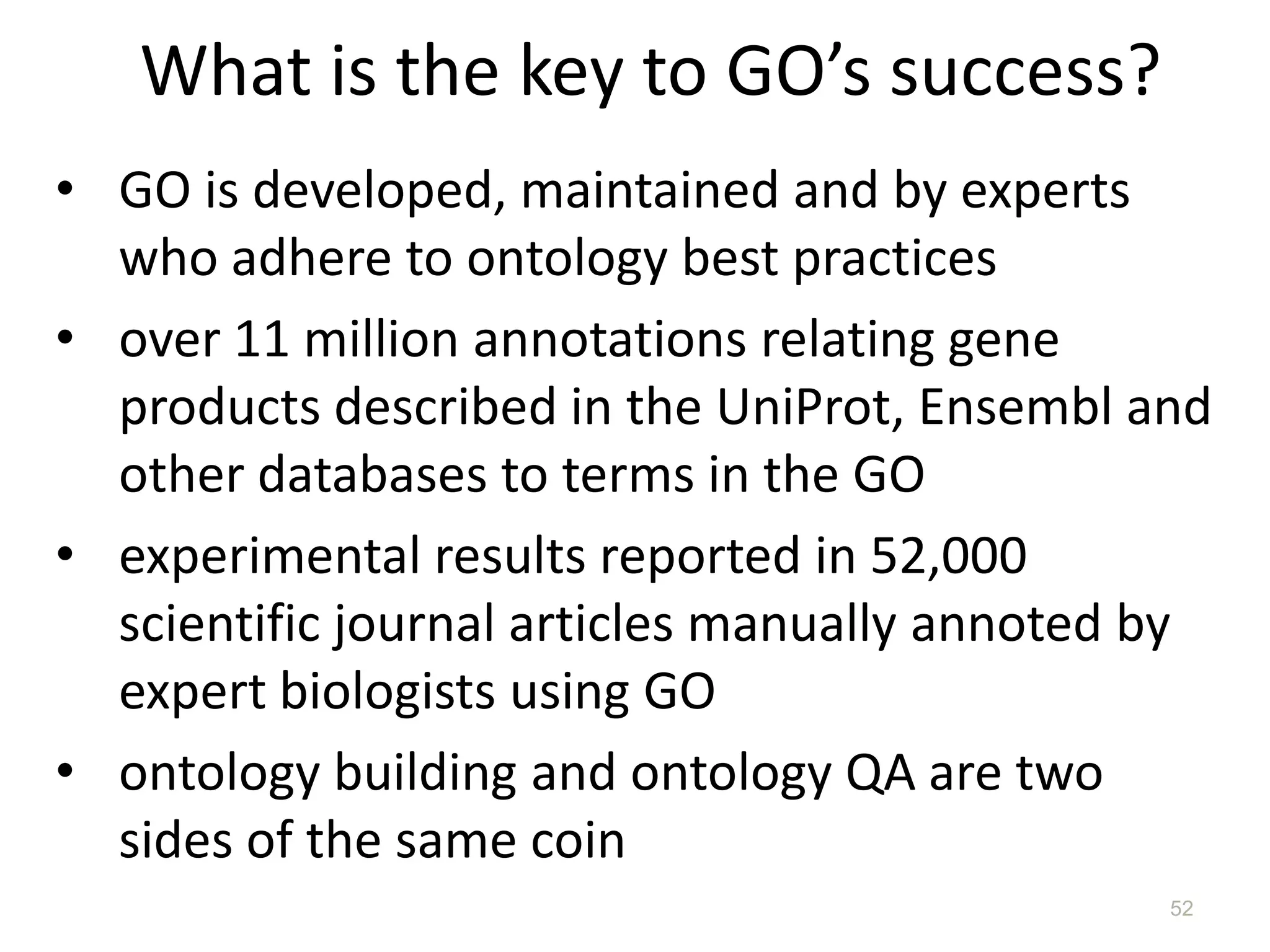 What is the key to GO’s success?
• GO is developed, maintained and by experts
who adhere to ontology best practices
• over 11 million annotations relating gene
products described in the UniProt, Ensembl and
other databases to terms in the GO
• experimental results reported in 52,000
scientific journal articles manually annoted by
expert biologists using GO
• ontology building and ontology QA are two
sides of the same coin
52
 