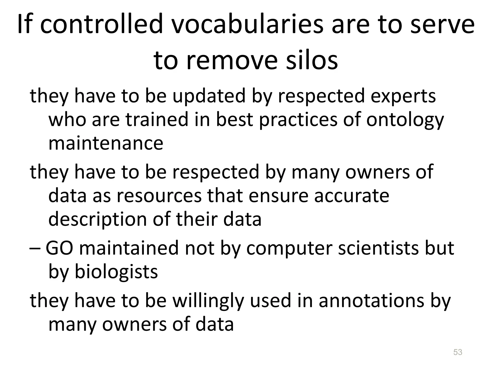 If controlled vocabularies are to serve
to remove silos
they have to be updated by respected experts
who are trained in best practices of ontology
maintenance
they have to be respected by many owners of
data as resources that ensure accurate
description of their data
– GO maintained not by computer scientists but
by biologists
they have to be willingly used in annotations by
many owners of data
53
 